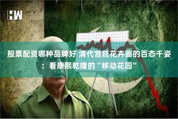 股票配资哪种品牌好 清代宫廷花卉画的百态千姿：看康熙乾隆的“移动花园”