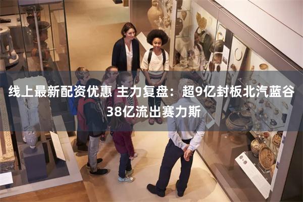 线上最新配资优惠 主力复盘：超9亿封板北汽蓝谷 38亿流出赛力斯
