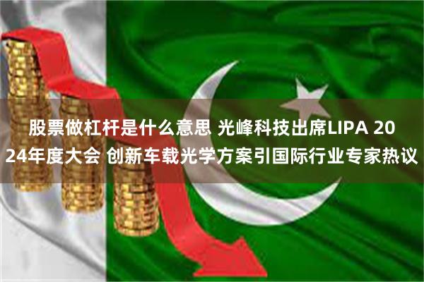 股票做杠杆是什么意思 光峰科技出席LIPA 2024年度大会 创新车载光学方案引国际行业专家热议
