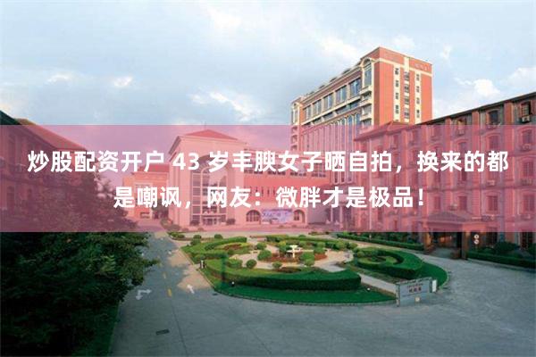 炒股配资开户 43 岁丰腴女子晒自拍，换来的都是嘲讽，网友：微胖才是极品！