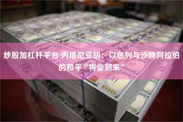炒股加杠杆平台 内塔尼亚胡：以色列与沙特阿拉伯的和平“将会到来”