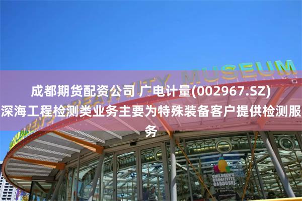 成都期货配资公司 广电计量(002967.SZ)：深海工程检测类业务主要为特殊装备客户提供检测服务