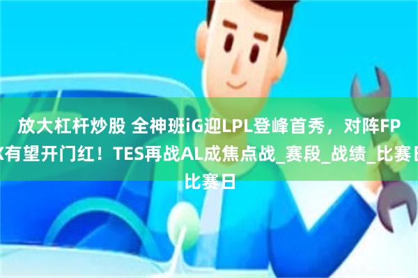 放大杠杆炒股 全神班iG迎LPL登峰首秀，对阵FPX有望开门红！TES再战AL成焦点战_赛段_战绩_比赛日