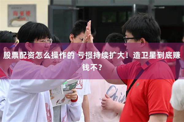股票配资怎么操作的 亏损持续扩大！造卫星到底赚钱不？
