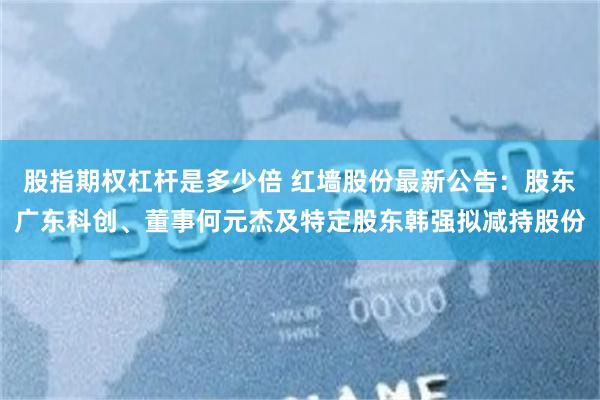 股指期权杠杆是多少倍 红墙股份最新公告：股东广东科创、董事何元杰及特定股东韩强拟减持股份