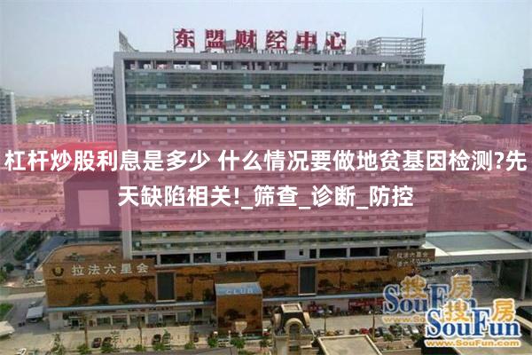 杠杆炒股利息是多少 什么情况要做地贫基因检测?先天缺陷相关!_筛查_诊断_防控