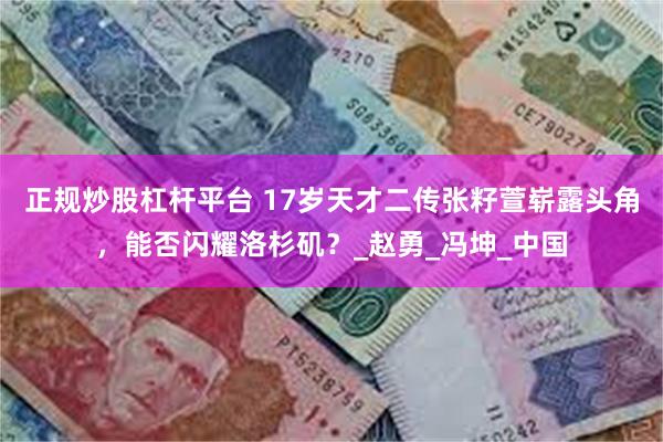 正规炒股杠杆平台 17岁天才二传张籽萱崭露头角，能否闪耀洛杉矶？_赵勇_冯坤_中国
