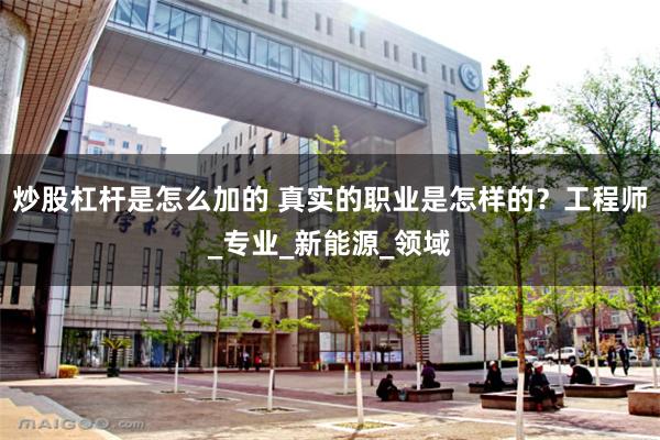炒股杠杆是怎么加的 真实的职业是怎样的？工程师_专业_新能源_领域