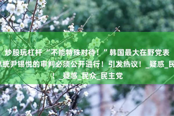 炒股玩杠杆 “不能特殊对待！”韩国最大在野党表示韩国前总统尹锡悦的审判必须公开进行！引发热议！_疑惑_民众_民主党