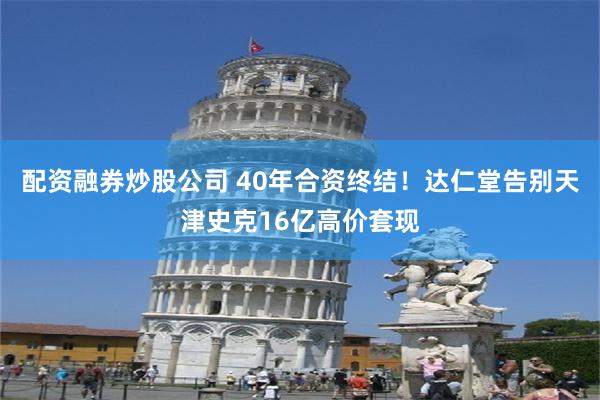 配资融券炒股公司 40年合资终结！达仁堂告别天津史克16亿高价套现
