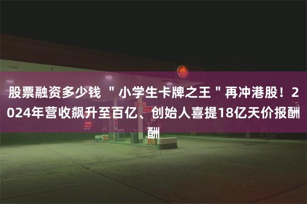 股票融资多少钱 ＂小学生卡牌之王＂再冲港股！2024年营收飙升至百亿、创始人喜提18亿天价报酬