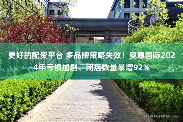 更好的配资平台 多品牌策略失效！奥康国际2024年亏损加剧、闭店数量暴增92%