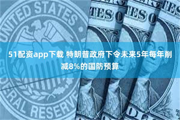 51配资app下载 特朗普政府下令未来5年每年削减8%的国防预算