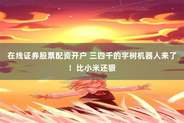 在线证券股票配资开户 三四千的宇树机器人来了！比小米还狠