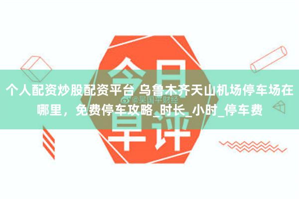 个人配资炒股配资平台 乌鲁木齐天山机场停车场在哪里，免费停车攻略_时长_小时_停车费