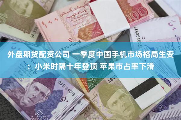 外盘期货配资公司 一季度中国手机市场格局生变：小米时隔十年登顶 苹果市占率下滑
