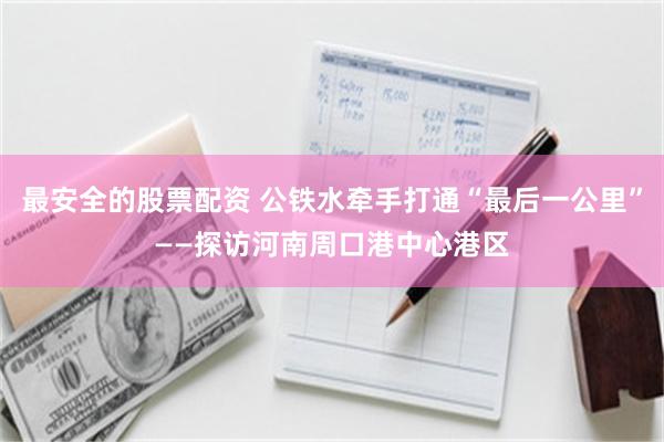 最安全的股票配资 公铁水牵手打通“最后一公里”——探访河南周口港中心港区