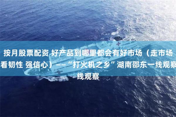 按月股票配资 好产品到哪里都会有好市场（走市场 看韧性 强信心）——“打火机之乡”湖南邵东一线观察