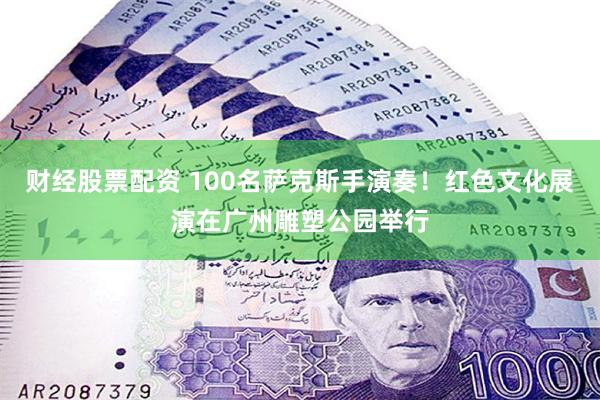 财经股票配资 100名萨克斯手演奏！红色文化展演在广州雕塑公园举行