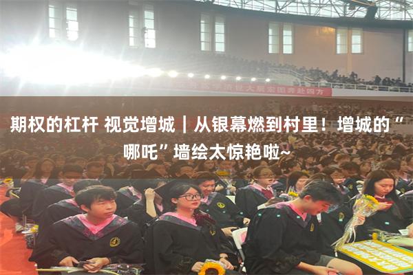 期权的杠杆 视觉增城｜从银幕燃到村里！增城的“哪吒”墙绘太惊艳啦~