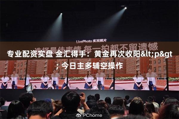 专业配资实盘 金汇得手：黄金再次收阳<p> 今日主多辅空操作