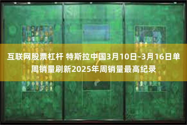 互联网股票杠杆 特斯拉中国3月10日-3月16日单周销量刷新2025年周销量最高纪录