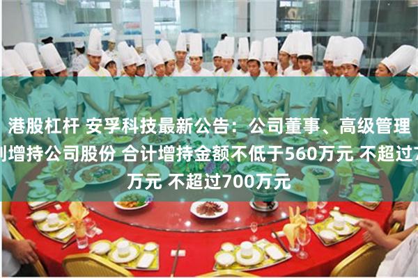 港股杠杆 安孚科技最新公告：公司董事、高级管理人员计划增持公司股份 合计增持金额不低于560万元 不超过700万元