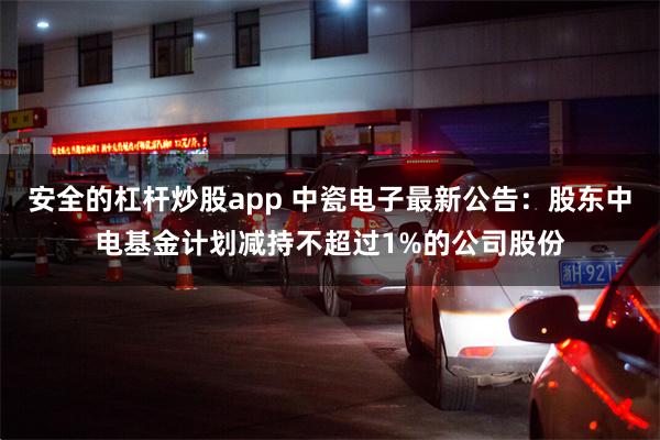 安全的杠杆炒股app 中瓷电子最新公告：股东中电基金计划减持不超过1%的公司股份