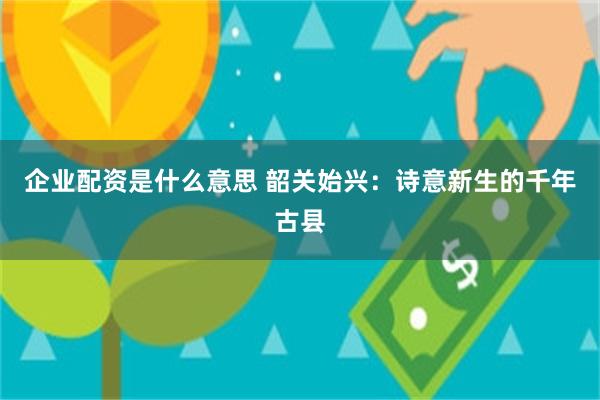 企业配资是什么意思 韶关始兴：诗意新生的千年古县
