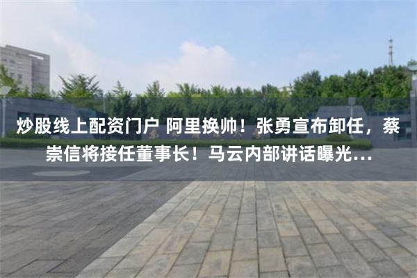 炒股线上配资门户 阿里换帅！张勇宣布卸任，蔡崇信将接任董事长！马云内部讲话曝光…