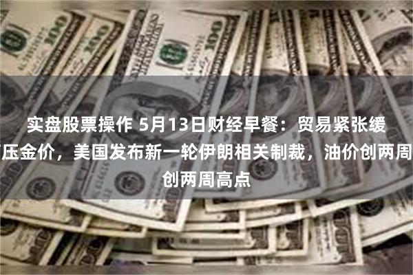 实盘股票操作 5月13日财经早餐：贸易紧张缓和打压金价，美国发布新一轮伊朗相关制裁，油价创两周高点
