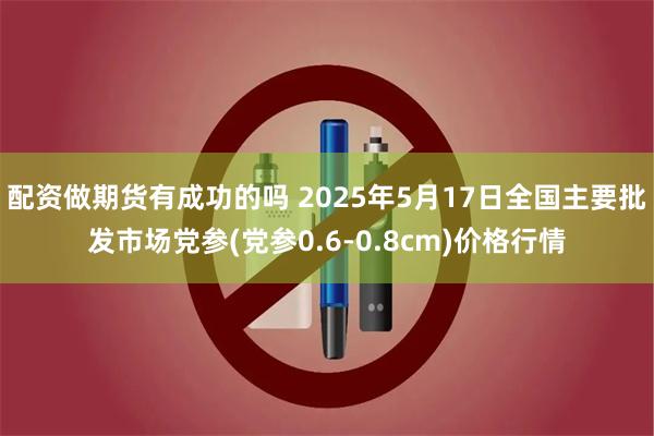 配资做期货有成功的吗 2025年5月17日全国主要批发市场党参(党参0.6-0.8cm)价格行情