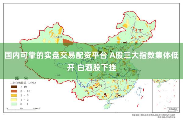国内可靠的实盘交易配资平台 A股三大指数集体低开 白酒股下挫
