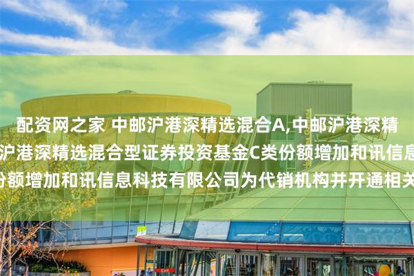 配资网之家 中邮沪港深精选混合A,中邮沪港深精选混合C: 关于旗下中邮沪港深精选混合型证券投资基金C类份额增加和讯信息科技有限公司为代销机构并开通相关业务的公告