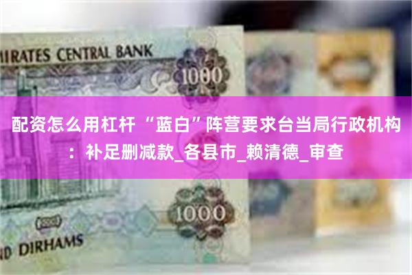 配资怎么用杠杆 “蓝白”阵营要求台当局行政机构：补足删减款_各县市_赖清德_审查