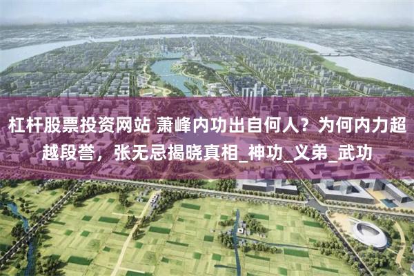 杠杆股票投资网站 萧峰内功出自何人？为何内力超越段誉，张无忌揭晓真相_神功_义弟_武功