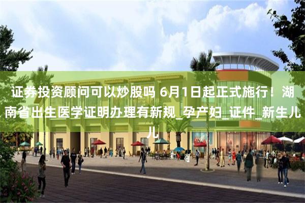 证券投资顾问可以炒股吗 6月1日起正式施行！湖南省出生医学证明办理有新规_孕产妇_证件_新生儿