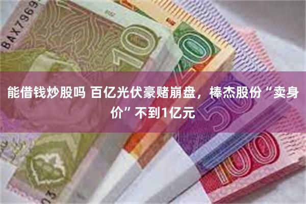 能借钱炒股吗 百亿光伏豪赌崩盘，棒杰股份“卖身价”不到1亿元