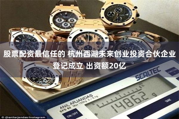 股票配资最信任的 杭州西湖未来创业投资合伙企业登记成立 出资额20亿