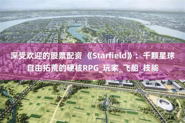 深受欢迎的股票配资 《Starfield》：千颗星球自由拓荒的硬核RPG_玩家_飞船_技能