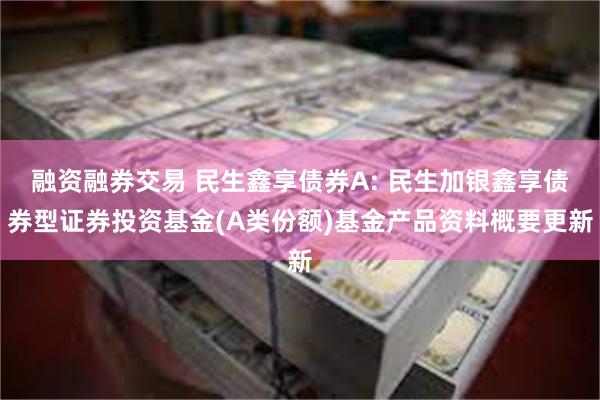 融资融券交易 民生鑫享债券A: 民生加银鑫享债券型证券投资基金(A类份额)基金产品资料概要更新