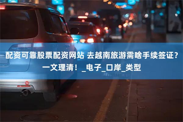 配资可靠股票配资网站 去越南旅游需啥手续签证？一文理清！_电子_口岸_类型