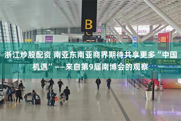 浙江炒股配资 南亚东南亚商界期待共享更多“中国机遇”——来自第9届南博会的观察