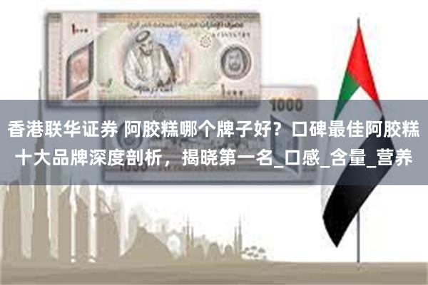香港联华证券 阿胶糕哪个牌子好？口碑最佳阿胶糕十大品牌深度剖析，揭晓第一名_口感_含量_营养