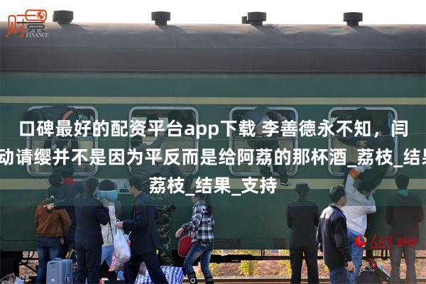 口碑最好的配资平台app下载 李善德永不知，闫雅庄主动请缨并不是因为平反而是给阿荔的那杯酒_荔枝_结果_支持