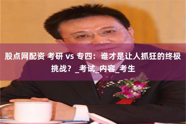 股点网配资 考研 vs 专四：谁才是让人抓狂的终极挑战？_考试_内容_考生