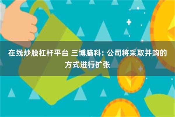 在线炒股杠杆平台 三博脑科: 公司将采取并购的方式进行扩张