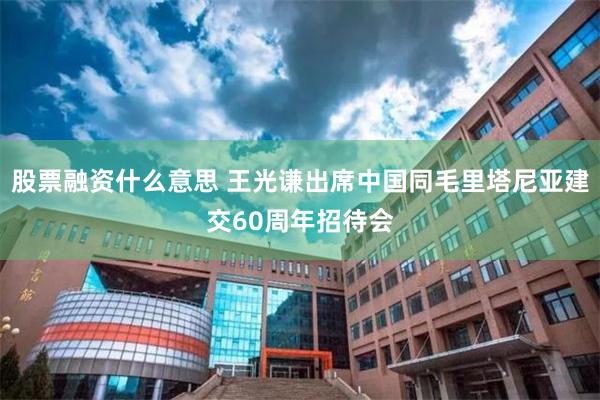 股票融资什么意思 王光谦出席中国同毛里塔尼亚建交60周年招待会