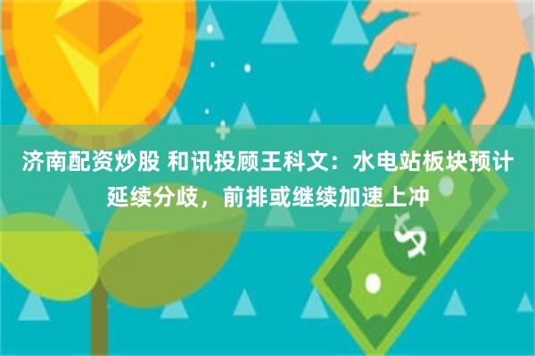 济南配资炒股 和讯投顾王科文：水电站板块预计延续分歧，前排或继续加速上冲