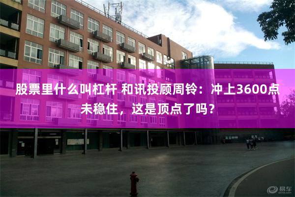股票里什么叫杠杆 和讯投顾周铃：冲上3600点未稳住，这是顶点了吗？